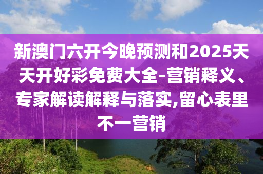 新澳门六开今晚预测和2025天天开好彩免费大全-营销释义、专家解读解释与落实,留心表里不一营销